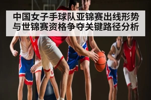 中国女子手球队亚锦赛出线形势与世锦赛资格争夺关键路径分析