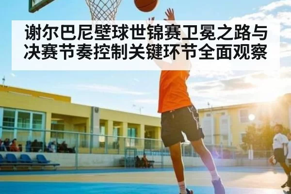 谢尔巴尼壁球世锦赛卫冕之路与决赛节奏控制关键环节全面观察